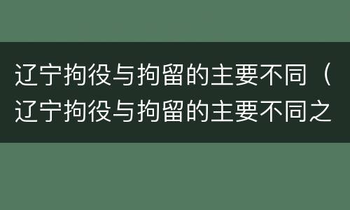 辽宁拘役与拘留的主要不同（辽宁拘役与拘留的主要不同之处）