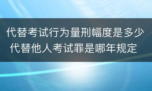 代替考试行为量刑幅度是多少 代替他人考试罪是哪年规定