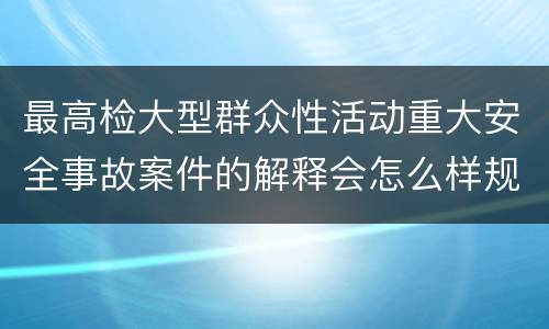 最高检大型群众性活动重大安全事故案件的解释会怎么样规定