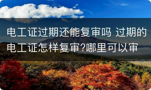 电工证过期还能复审吗 过期的电工证怎样复审?哪里可以审