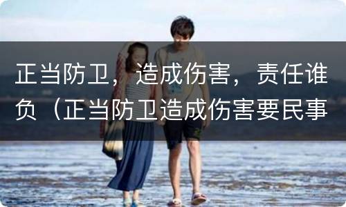 正当防卫，造成伤害，责任谁负（正当防卫造成伤害要民事赔偿吗）