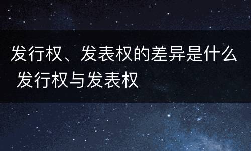 发行权、发表权的差异是什么 发行权与发表权