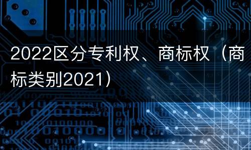 2022区分专利权、商标权（商标类别2021）
