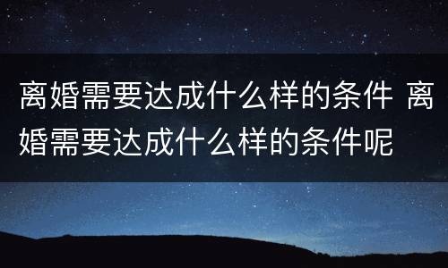 离婚需要达成什么样的条件 离婚需要达成什么样的条件呢