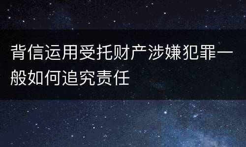 背信运用受托财产涉嫌犯罪一般如何追究责任