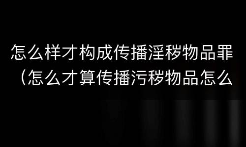 怎么样才构成传播淫秽物品罪（怎么才算传播污秽物品怎么判）
