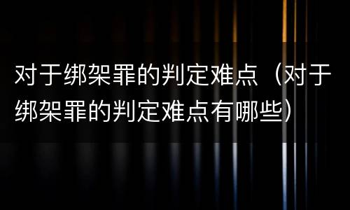 对于绑架罪的判定难点（对于绑架罪的判定难点有哪些）