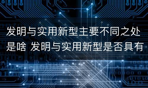 发明与实用新型主要不同之处是啥 发明与实用新型是否具有实用性