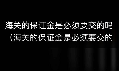 海关的保证金是必须要交的吗（海关的保证金是必须要交的吗为什么）