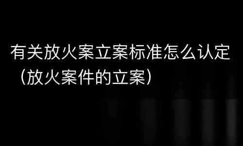 有关放火案立案标准怎么认定（放火案件的立案）
