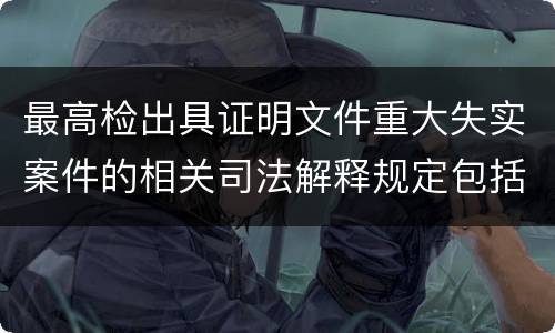 最高检出具证明文件重大失实案件的相关司法解释规定包括什么 最高检出具证明文件重大失实案件的相关司法解释规定包括什么