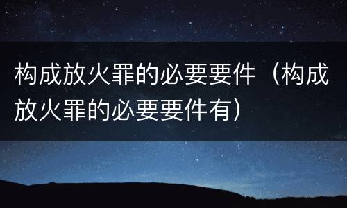 构成放火罪的必要要件（构成放火罪的必要要件有）