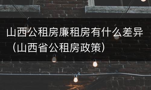 山西公租房廉租房有什么差异（山西省公租房政策）