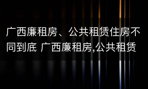 广西廉租房、公共租赁住房不同到底 广西廉租房,公共租赁住房不同到底怎么办