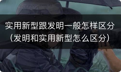 实用新型跟发明一般怎样区分（发明和实用新型怎么区分）