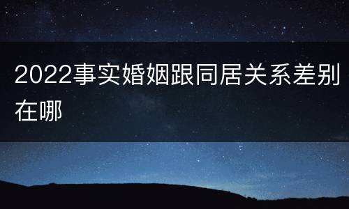 2022事实婚姻跟同居关系差别在哪