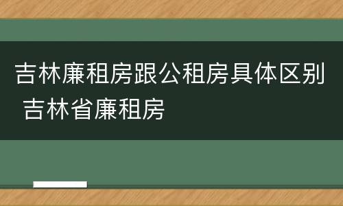 吉林廉租房跟公租房具体区别 吉林省廉租房