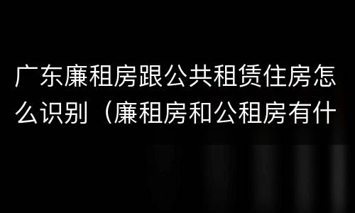 广东廉租房跟公共租赁住房怎么识别（廉租房和公租房有什么区别广州）