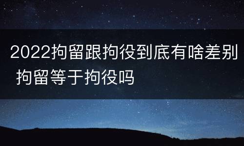 2022拘留跟拘役到底有啥差别 拘留等于拘役吗