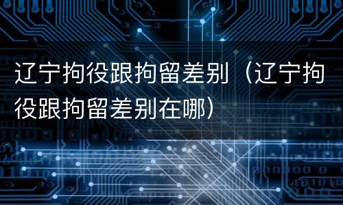 辽宁拘役跟拘留差别（辽宁拘役跟拘留差别在哪）