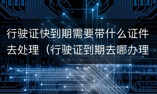 行驶证快到期需要带什么证件去处理（行驶证到期去哪办理）