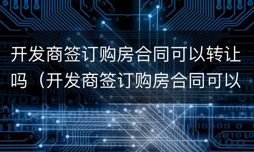 开发商签订购房合同可以转让吗（开发商签订购房合同可以转让吗）