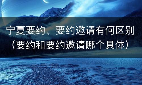 宁夏要约、要约邀请有何区别（要约和要约邀请哪个具体）