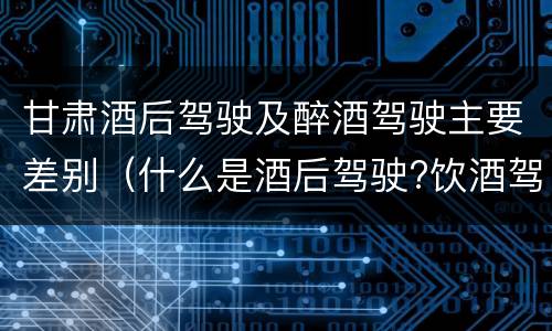 甘肃酒后驾驶及醉酒驾驶主要差别（什么是酒后驾驶?饮酒驾驶与醉酒驾驶的区别是什么?）