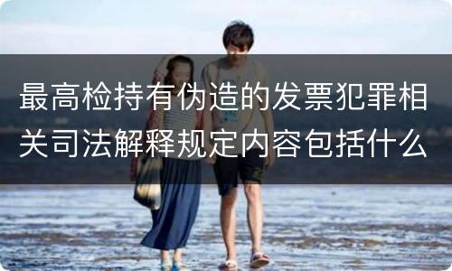 最高检持有伪造的发票犯罪相关司法解释规定内容包括什么