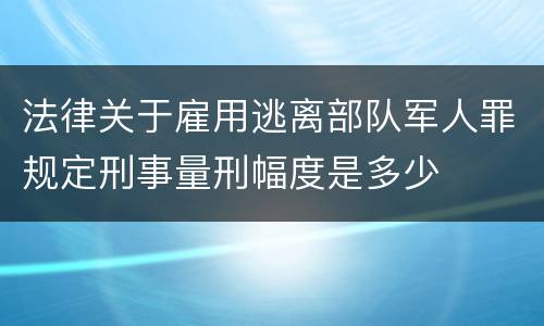 法律关于雇用逃离部队军人罪规定刑事量刑幅度是多少