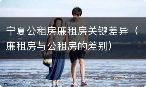 宁夏公租房廉租房关键差异（廉租房与公租房的差别）