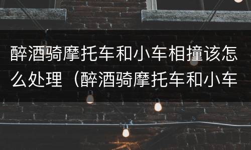 醉酒骑摩托车和小车相撞该怎么处理（醉酒骑摩托车和小车相撞该怎么处理责任）