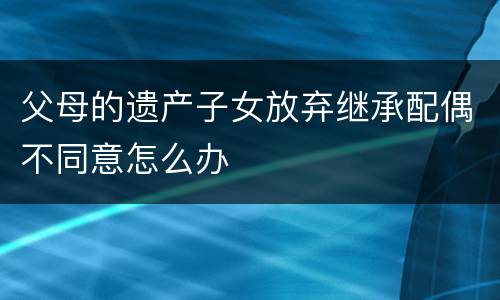 父母的遗产子女放弃继承配偶不同意怎么办
