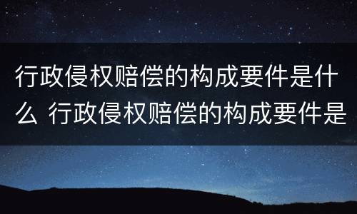 行政侵权赔偿的构成要件是什么 行政侵权赔偿的构成要件是什么呢