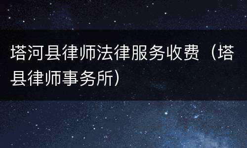 塔河县律师法律服务收费（塔县律师事务所）