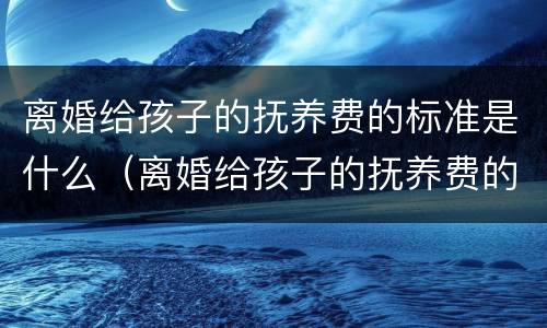 离婚给孩子的抚养费的标准是什么（离婚给孩子的抚养费的标准是什么呢）