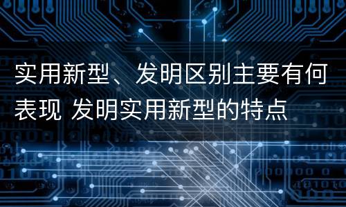 实用新型、发明区别主要有何表现 发明实用新型的特点