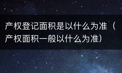 产权登记面积是以什么为准（产权面积一般以什么为准）