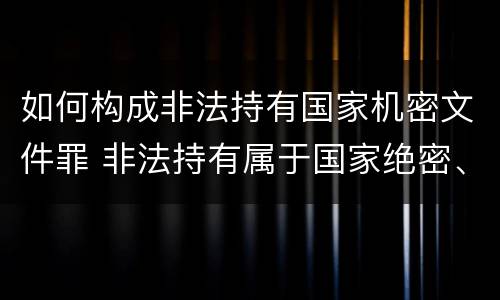 如何构成非法持有国家机密文件罪 非法持有属于国家绝密、机密的文件尚不构成犯罪