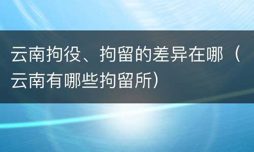 云南拘役、拘留的差异在哪（云南有哪些拘留所）