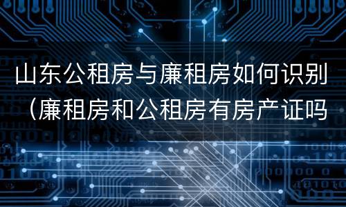 山东公租房与廉租房如何识别（廉租房和公租房有房产证吗）