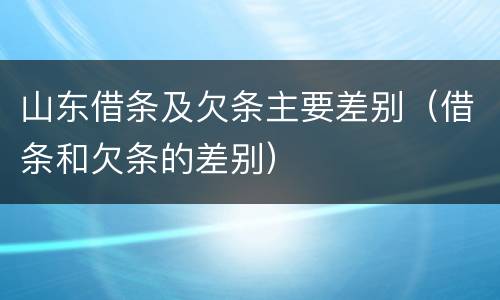 山东借条及欠条主要差别（借条和欠条的差别）