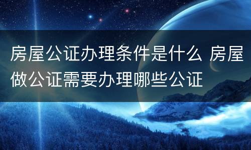 房屋公证办理条件是什么 房屋做公证需要办理哪些公证