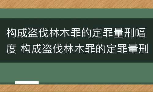 构成盗伐林木罪的定罪量刑幅度 构成盗伐林木罪的定罪量刑幅度是多少