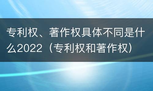 专利权、著作权具体不同是什么2022（专利权和著作权）