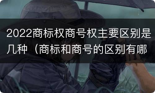 2022商标权商号权主要区别是几种（商标和商号的区别有哪些?）