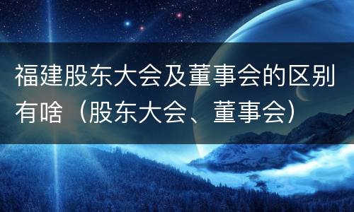 福建股东大会及董事会的区别有啥（股东大会、董事会）
