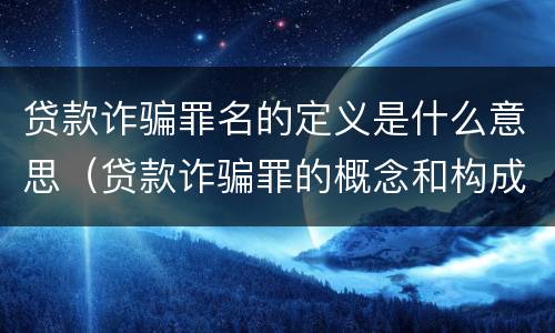 贷款诈骗罪名的定义是什么意思（贷款诈骗罪的概念和构成要件）