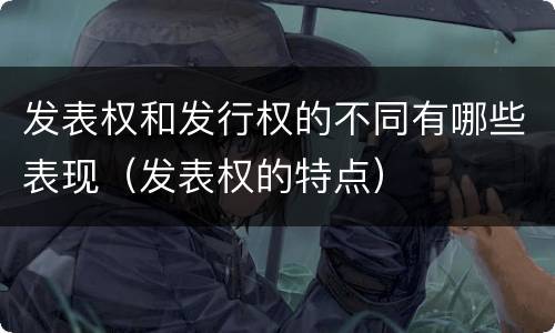 发表权和发行权的不同有哪些表现（发表权的特点）