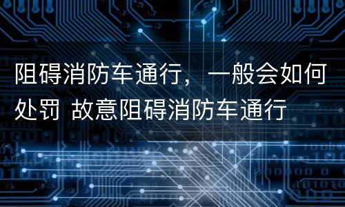 阻碍消防车通行，一般会如何处罚 故意阻碍消防车通行